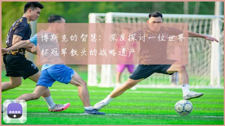 博斯克的智慧：深度探讨一位世界杯冠军教头的战略遗产