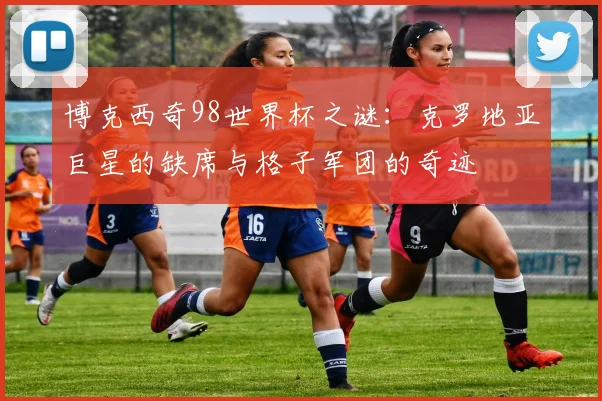博克西奇98世界杯之谜：克罗地亚巨星的缺席与格子军团的奇迹