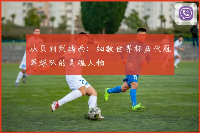 从贝利到梅西：细数世界杯历代冠军球队的灵魂人物