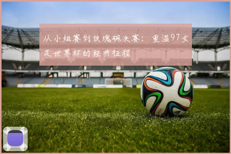 从小组赛到玫瑰碗决赛：重温97女足世界杯的经典征程