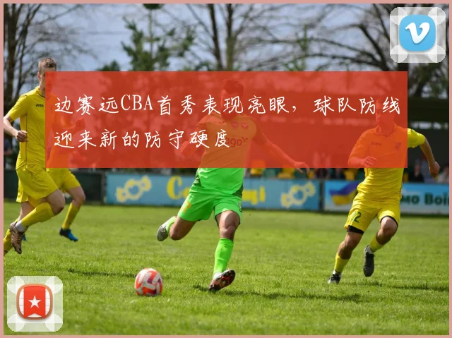边赛远CBA首秀表现亮眼，球队防线迎来新的防守硬度